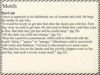 Motifs Hot/Cold -Joyce is apparent in his deliberate use of warmth and cold. He begs the reader to ask why. "It would be lovely to get into bed after the sheets got a bit hot. First they were so cold to get into. He shivered to think how cold they were at first. But then they got hot and he could sleep." (pg 29) "All the dark was cold and strange." (pg 31) -Heat has a positive connotation, while cold is followed with the words "slimy," "queer," or "strange." Oftentimes cold is associated with water and darkness. Yet heat is also positive in some cases. "She had her feet on the fender and her jewelly slippers were so hot and they had such a lovely warm smell." (pg 22) 