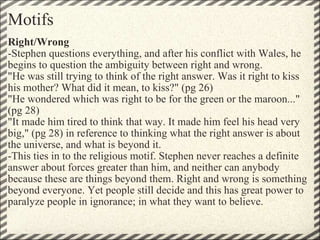 Motifs Right/Wrong -Stephen questions everything, and after his conflict with Wales, he begins to question the ambiguity between right and wrong.  "He was still trying to think of the right answer. Was it right to kiss his mother? What did it mean, to kiss?" (pg 26) "He wondered which was right to be for the green or the maroon..." (pg 28) "It made him tired to think that way. It made him feel his head very big," (pg 28) in reference to thinking what the right answer is about the universe, and what is beyond it. -This ties in to the religious motif. Stephen never reaches a definite answer about forces greater than him, and neither can anybody because these are things beyond them. Right and wrong is something beyond everyone. Yet people still decide and this has great power to paralyze people in ignorance; in what they want to believe. 