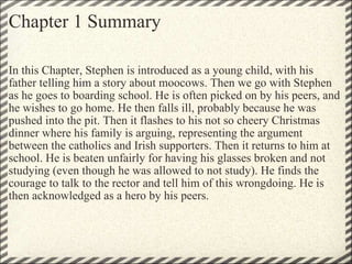 Chapter 1 Summary In this Chapter, Stephen is introduced as a young child, with his father telling him a story about moocows. Then we go with Stephen as he goes to boarding school. He is often picked on by his peers, and he wishes to go home. He then falls ill, probably because he was pushed into the pit. Then it flashes to his not so cheery Christmas dinner where his family is arguing, representing the argument between the catholics and Irish supporters. Then it returns to him at school. He is beaten unfairly for having his glasses broken and not studying (even though he was allowed to not study). He finds the courage to talk to the rector and tell him of this wrongdoing. He is then acknowledged as a hero by his peers.  