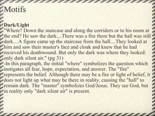 Motifs Dark/Light  "Where? Down the staircase and along the corridors or to his room at the end? He saw the dark....There was a fire there but the hall was still dark....A figure came up the staircase from the hall....They looked at him and saw their master's face and cloak and knew that he had recieved his deathwound. But only the dark was where they looked: only dark silent air." (pg 31) -In this paragraph, the initial "where" symbolizes the question which instigates all fear, hope, expectation, and answer. The "fire" represents the belief. Although there may be a fire or light of belief, it does not light up what may be there in reality, causing the "hall" to remain dark. The "master" symbolizes God/Jesus. They see God, but in reality only "dark silent air" is present. 