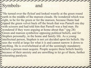Symbols-  Green  and  Maroon "He turned over the flyleaf and looked wearily at the green round earth in the middle of the maroon clouds. He wondered which was right, to be for the green or for the maroon, because Dante had ripped the green velvet back off the brush that was Parnell one day with scissors and had told him that Parnell was a bad man. He wondered if they were arguing at home about that." (pg 28) Green and maroon symbolize opposing political beliefs, and for Stephen personally, in the home and family life. As a young intellectual person, Stephen is not yet decided upon his beliefs. He sees the world at large for what it is and cannot narrow it down to anything. He is overwhelmed at all of the seemingly mandatory beliefs a person must acquire. People acquire these beliefs hastily because of their anxiety and are unwilling to let go of them, further reiterating paralysis. 