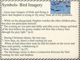 Symbols- Bird Imagery ~ Joyce uses imagery of birds and flying to  show that Stephen is trying to 'fly away' from all of his problems.    ~ While on the playground, Stephen watches the other children play, but does not participate himself.  " The evening air was pale and chilly and after every charge and thud of the foot ballers the greasy leather orb flew like a heavy bird through the grey light." (p.4)    ~ During Christmas dinner, the text says "- Now then, sir, there's a bird waiting for you.      When all had taken their seats he laid his hands on the cover and then said quickly, withdrawing it: - Now, Stephen." (p.25) ~ The diaolouge seems to draw a connection between the 'bird waiting for him' and Stephen. 