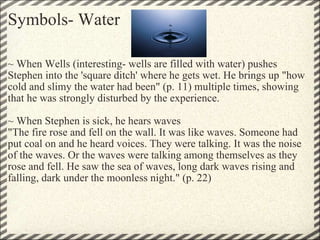 Symbols- Water ~ When Wells (interesting- wells are filled with water) pushes Stephen into the 'square ditch' where he gets wet. He brings up "how cold and slimy the water had been" (p. 11) multiple times, showing that he was strongly disturbed by the experience.    ~ When Stephen is sick, he hears waves "The fire rose and fell on the wall. It was like waves. Someone had put coal on and he heard voices. They were talking. It was the noise of the waves. Or the waves were talking among themselves as they rose and fell. He saw the sea of waves, long dark waves rising and falling, dark under the moonless night." (p. 22)  