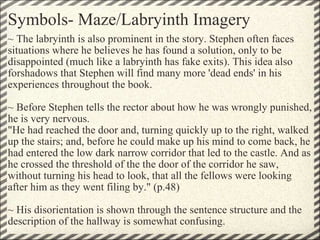 Symbols- Maze/Labryinth Imagery ~ The labryinth is also prominent in the story. Stephen often faces situations where he believes he has found a solution, only to be disappointed (much like a labryinth has fake exits). This idea also forshadows that Stephen will find many more 'dead ends' in his experiences throughout the book.    ~ Before Stephen tells the rector about how he was wrongly punished, he is very nervous.  "He had reached the door and, turning quickly up to the right, walked up the stairs; and, before he could make up his mind to come back, he had entered the low dark narrow corridor that led to the castle. And as he crossed the threshold of the the door of the corridor he saw, without turning his head to look, that all the fellows were looking after him as they went filing by." (p.48)   ~ His disorientation is shown through the sentence structure and the description of the hallway is somewhat confusing.  
