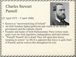 (21 April 1875 – 5 April 1880)   Known as “uncrowned king of Ireland” An Irish freedom fighter/politician and victim of the British government and the catholic church Founder and leader of Irish Parliamentary Party (whose main goals were for Irish legislative independence and land reform)  “ Parnell! Parnell! He is dead! They fell upon their knees, moaning in sorrow” (p 38) It is apparent that Joyce is quite fond of Parnell, and he weaves this throughout his text.  Charles Stewart Parnell 