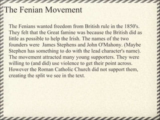 The Fenian Movement  The Fenians wanted freedom from British rule in the 1850's. They felt that the Great famine was because the British did as little as possible to help the Irish. The names of the two founders were  James Stephens and John O'Mahony. (Maybe Stephen has something to do with the lead character's name). The movement attracted many young supporters. They were willing to (and did) use violence to get their point across. However the Roman Catholic Church did not support them, creating the split we see in the text.  
