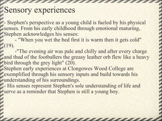 Sensory experiences - Stephen's perspective as a young child is fueled by his physical senses. From his early childhood through emotional maturing, Stephen acknowledges his senses:          - "When you wet the bed first it is warm then it gets cold" (19).          -"The evening air was pale and chilly and after every charge and thud of the footballers the greasy leather orb flew like a heavy bird through the grey light" (20).  Stephen early experiences at Clongowes Wood College are exemplified through his sensory inputs and build towards his understanding of his surroundings. - His senses represent Stephen's sole understanding of life and serve as a reminder that Stephen is still a young boy. 