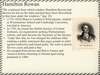 Hamilton Rowan "He wondered from which window Hamilton Rowan had thrown his hat on the haha and had there been flowerbeds at that time under the windows." (pg. 22) (1751-1834) Born in London to Irish parents; studied at Westminister School and Cambridge University; traveled to America In 1792, he joined the Dublin Society of United Irishmen, an organization seeking Parliamentary reform, and later became the Secretary of the Society.   Under this title, he was charged for seditious libel (making a public statement that urges people to rebel against authority) and found guilty. He went to prison for two years and paid a fine. He escaped from prison and fled to France and America before returning to Ireland upon being pardoned in 1806. 