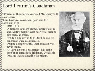 Lord Leitrim's Coachman "'Princes of the church, yes,' said Mr. Casey with slow scorn. 'Lord Leitrim's coachman, yes,' said Mr Dedalus." (44) 1806-1878   A ruthless landlord known for mistreating and evicting tenants cold heartedly, earning him many enemies.   While being driven to Milford he and his coachman were assassinated. Despite a large reward, their assassin was never found. A "Lord Leitrim's coachman" has come to refer an unpatriotic Irishman, which Mr Dedalus uses to describe the priests. 