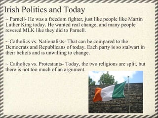 Irish Politics and Today ~ Parnell- He was a freedom fighter, just like people like Martin Luther King today. He wanted real change, and many people revered MLK like they did to Parnell.  ~ Catholics vs. Nationalists- That can be compared to the Democrats and Republicans of today. Each party is so stalwart in their beliefs and is unwilling to change.  ~ Catholics vs. Protestants- Today, the two religions are split, but there is not too much of an argument. 