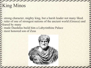 King Minos - strong character, mighty king, but a harsh leader not many liked. - ruler of one of strongest nations of the ancient world (Greece) and feared by many - made Daedalus build him a Labyrinthine Palace - most honored son of Zeus 