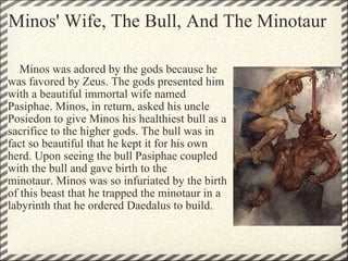 Minos' Wife, The Bull, And The Minotaur      Minos was adored by the gods because he was favored by Zeus. The gods presented him with a beautiful immortal wife named Pasiphae. Minos, in return, asked his uncle Posiedon to give Minos his healthiest bull as a sacrifice to the higher gods. The bull was in fact so beautiful that he kept it for his own herd. Upon seeing the bull Pasiphae coupled with the bull and gave birth to the minotaur. Minos was so infuriated by the birth of this beast that he trapped the minotaur in a labyrinth that he ordered Daedalus to build. 