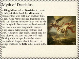 Myth of Daedalus ~  King Minos  asked  Daedalus  to create a  labryrinth  to hold the  Minotaur ; a monster that was half man and half bull. Then, King Minos locked Deadalus and his son,  Icarus  in a tower that was inside the labryinth. Daedalus saw birds outside the tower and was inspired to escape. They create  wings  using feathers and wax. However, they know that if they fly too close to the sun, the wax will melt. During their escape, Icarus becomes excited and forgets about the sun. His wings melt and he  falls  to his death in the sea.  