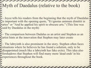 Myth of Daedalus (relative to the book) ~ Joyce tells his readers from the beginning that the myth of Daedalus is important with the opening quote, "Et ignotas animum dimittit in artes" or "And he applied his spirit to obscure arts." (This line was said by Daedalus in the myth)   ~ The comparison between Dadalus as an artist and Stephen as an artist hints at the innovation that Stephen may later create   ~ The labryinth is also prominent in the story. Stephen often faces situations where he believes he has found a solution, only to be disappointed (much like a labryinth has fake exits). This idea also forshadows that Stephen will find many more 'dead ends' in his experiences throughout the book.  