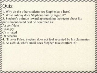 Quiz 1. Why do the other students see Stephen as a hero?  2. What holiday does Stephen's family argue at? 3. Stephen's attitude toward approaching the rector about his punishment could best be described as: A) confident B) angry C) irritated D) nervous  4.  True or False: Stephen does not feel accepted by his classmates 5. As a child, who's smell does Stephen take comfort in? 