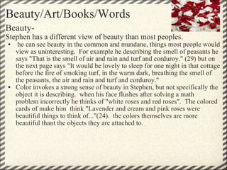 Beauty/Art/Books/Words Beauty- Stephen has a different view of beauty than most peoples.   he can see beauty in the common and mundane, things most people would view as uninteresting.  For example he describing the smell of peasants he says "That is the smell of air and rain and turf and corduroy." (29) but on the next page says "It would be lovely to sleep for one night in that cottage before the fire of smoking turf, in the warm dark, breathing the smell of the peasants, the air and rain and turf and corduroy." Color invokes a strong sense of beauty in Stephen, but not specifically the object it is describing.  when his face flushes after solving a math problem incorrectly he thinks of "white roses and red roses".  The colored cards of make him  think "Lavender and cream and pink roses were beautiful things to think of..."(24).  the colors themselves are more beautiful thant the objects they are attached to. 