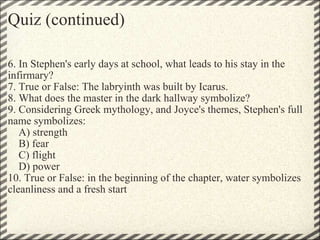 Quiz (continued) 6. In Stephen's early days at school, what leads to his stay in the infirmary?  7. True or False: The labryinth was built by Icarus. 8. What does the master in the dark hallway symbolize? 9. Considering Greek mythology, and Joyce's themes, Stephen's full name symbolizes:      A) strength      B) fear      C) flight      D) power 10. True or False: in the beginning of the chapter, water symbolizes cleanliness and a fresh start 