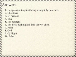 Answers 1. He speaks out against being wrongfully punished.  2. Christmas 3. D) nervous 4. True 5. His mother's 6. The boys pushing him into the wet ditch. 7. False 8. God 9. C) Flight 10. False  
