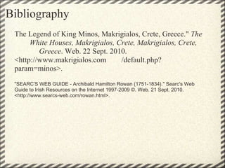 Bibliography  The Legend of King Minos, Makrigialos, Crete, Greece."  The         White Houses, Makrigialos, Crete, Makrigialos, Crete,                 Greece . Web. 22 Sept. 2010. <http://www.makrigialos.com        /default.php?param=minos>.  "SEARC'S WEB GUIDE - Archibald Hamilton Rowan (1751-1834)." Searc's Web Guide to Irish Resources on the Internet 1997-2009 ©. Web. 21 Sept. 2010. <http://www.searcs-web.com/rowan.html>. 