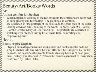 Beauty/Art/Books/Words Art Art is a comfort for Stephen When Stephen is walking to the rector's room the corridors are described as dark gloomy and foreboding.  The paintings, in contrast, are described as "the portraits of the saints and the great men of the order looking down on him...pointing to the words  Ad Magorium Dei Gloriam  (For the Greater Glory of God)" (65-66).  The portraits are described as watching over Stephen during his difficult time, comforting and empowering him. Books Books inspire Stephen Stephen has a deep connection with stories and books like the bedtime story his father told him when he was little, thus he is inspired by the text he reads.  he describes the people from his history book as "Those great men...history was all about..." (62) and he compares himself to them when confronted by Father Dolan. 