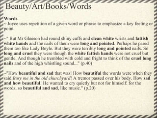 Beauty/Art/Books/Words Words ~  Joyce uses repetition of a given word or phrase to emphasize a key feeling or point   ~" But Mr Gleeson had round shiny cuffs and  clean white  wrists and  fattish white hands  and the nails of them were  long and pointed . Perhaps he pared them too like Lady Boyle. But they were terribly  long and pointed  nails. So  long and cruel  they were though the  white fattish hands  were not cruel but gentle. And though he trembled with cold and fright to think of the  cruel long nails  and of the high whistling sound..." (p.40)   ~"How  beautiful and sad  that was! How  beautiful  the words were when they said  Bury me in the old churchyard ! A tremor passed over his body. How  sad and how beautiful ! He wanted to cry quietly but not for himself: for the words, so  beautiful and sad , like music." (p.20) 