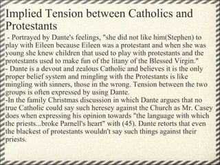 Implied Tension between Catholics and Protestants   - Portrayed by Dante's feelings, "she did not like him(Stephen) to play with Eileen because Eileen was a protestant and when she was young she knew children that used to play with protestants and the protestants used to make fun of the litany of the Blessed Virgin." - Dante is a devout and zealous Catholic and believes it is the only proper belief system and mingling with the Protestants is like mingling with sinners, those in the wrong. Tension between the two groups is often expressed by using Dante.  -In the family Christmas discussion in which Dante argues that no true Catholic could say such heresey against the Church as Mr. Casey does when expressing his opinion towards "the language with which the priests...broke Parnell's heart" with (45). Dante retorts that even the blackest of protestants wouldn't say such things against their priests.  