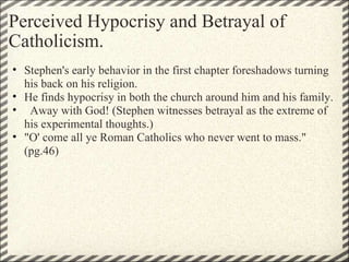Perceived Hypocrisy and Betrayal of Catholicism. Stephen's early behavior in the first chapter foreshadows turning his back on his religion.   He finds hypocrisy in both the church around him and his family.    Away with God! (Stephen witnesses betrayal as the extreme of his experimental thoughts.) "O' come all ye Roman Catholics who never went to mass." (pg.46) 