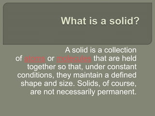 A solid is a collection
of atoms or molecules that are held
together so that, under constant
conditions, they maintain a defined
shape and size. Solids, of course,
are not necessarily permanent.
 