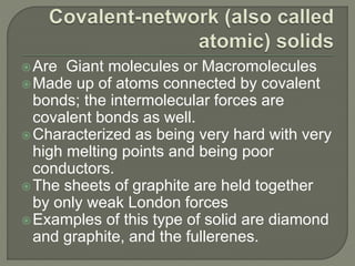 Are Giant molecules or Macromolecules
Made up of atoms connected by covalent
bonds; the intermolecular forces are
covalent bonds as well.
Characterized as being very hard with very
high melting points and being poor
conductors.
The sheets of graphite are held together
by only weak London forces
Examples of this type of solid are diamond
and graphite, and the fullerenes.
 