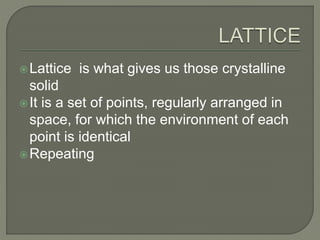 Lattice is what gives us those crystalline
solid
It is a set of points, regularly arranged in
space, for which the environment of each
point is identical
Repeating
 