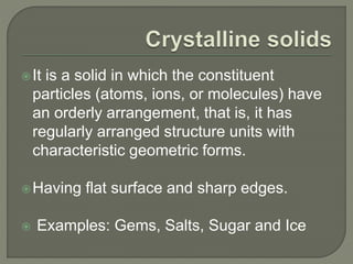 It is a solid in which the constituent
particles (atoms, ions, or molecules) have
an orderly arrangement, that is, it has
regularly arranged structure units with
characteristic geometric forms.
Having flat surface and sharp edges.
 Examples: Gems, Salts, Sugar and Ice
 