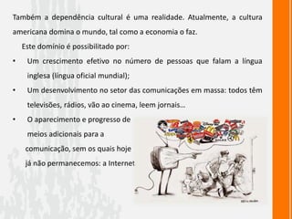 Também a dependência cultural é uma realidade. Atualmente, a cultura
americana domina o mundo, tal como a economia o faz.
Este domínio é possibilitado por:
• Um crescimento efetivo no número de pessoas que falam a língua
inglesa (língua oficial mundial);
• Um desenvolvimento no setor das comunicações em massa: todos têm
televisões, rádios, vão ao cinema, leem jornais…
• O aparecimento e progresso de
meios adicionais para a
comunicação, sem os quais hoje
já não permanecemos: a Internet.
 
