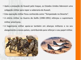 • Após a anexação do Kuwait pelo Iraque, os Estados Unidos lideraram uma
coligação militar para repor a soberania do Kuwait.
• Esta operação militar ficou conhecida como “Tempestade no Deserto”.
• A vitória militar na Guerra do Golfo (1990-1991) reforçou a supremacia
militar americana.
• A hegemonia militar apoia-se também em alianças militares e no seu
alargamento a novos países, contribuindo para reforçar o seu papel militar.
 