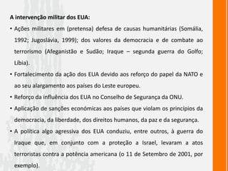 A intervenção militar dos EUA:
• Ações militares em (pretensa) defesa de causas humanitárias (Somália,
1992; Jugoslávia, 1999); dos valores da democracia e de combate ao
terrorismo (Afeganistão e Sudão; Iraque – segunda guerra do Golfo;
Líbia).
• Fortalecimento da ação dos EUA devido aos reforço do papel da NATO e
ao seu alargamento aos países do Leste europeu.
• Reforço da influência dos EUA no Conselho de Segurança da ONU.
• Aplicação de sanções económicas aos países que violam os princípios da
democracia, da liberdade, dos direitos humanos, da paz e da segurança.
• A política algo agressiva dos EUA conduziu, entre outros, à guerra do
Iraque que, em conjunto com a proteção a Israel, levaram a atos
terroristas contra a potência americana (o 11 de Setembro de 2001, por
exemplo).
 
