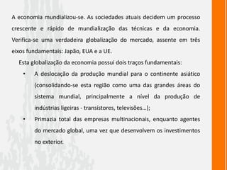 A economia mundializou-se. As sociedades atuais decidem um processo
crescente e rápido de mundialização das técnicas e da economia.
Verifica-se uma verdadeira globalização do mercado, assente em três
eixos fundamentais: Japão, EUA e a UE.
Esta globalização da economia possui dois traços fundamentais:
• A deslocação da produção mundial para o continente asiático
(consolidando-se esta região como uma das grandes áreas do
sistema mundial, principalmente a nível da produção de
indústrias ligeiras - transístores, televisões…);
• Primazia total das empresas multinacionais, enquanto agentes
do mercado global, uma vez que desenvolvem os investimentos
no exterior.
 