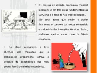 • No plano económico, a livre
abertura dos mercados que a
globalização proporciona, agrava a
situação de dependência dos mais
pobres face à atual tríade económica.
• Os centros de decisão económica mundial
localizam-se em três áreas fundamentais: os
EUA, a UE e a zona da Ásia-Pacífico (Japão).
• São estas zonas que detém o poder
financeiro, o controle das trocas comerciais
e o domínio das inovações técnicas. Assim,
podemos apelidar estas zonas da Tríade
económica.
 