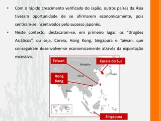 • Com o rápido crescimento verificado do Japão, outros países da Ásia
tiveram oportunidade de se afirmarem economicamente, pois
sentiram-se incentivados pelo sucesso japonês.
• Neste contexto, destacaram-se, em primeiro lugar, os “Dragões
Asiáticos”, ou seja, Coreia, Hong Kong, Singapura e Taiwan, que
conseguiram desenvolver-se economicamente através da exportação
excessiva.
Coreia do Sul
Taiwan
Hong
Kong
Singapura
Índia
China
Japão
Mongólia
 