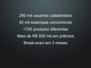 260 mil usuários cadastrados
30 mil estampas concorrendo
   +700 produtos diferentes
Mais de R$ 500 mil em prêmios
   Break-even em 3 meses
 
