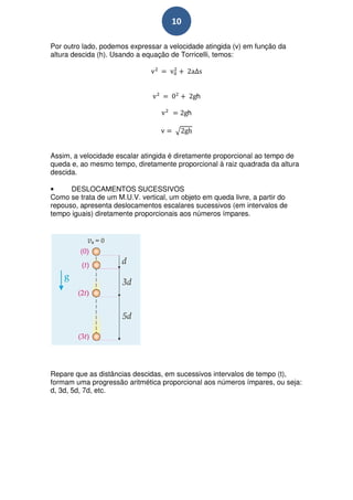 10

Por outro lado, podemos expressar a velocidade atingida (v) em função da
altura descida (h). Usando a equação de Torricelli, temos:




                                              h

                                          h




Assim, a velocidade escalar atingida é diretamente proporcional ao tempo de
queda e, ao mesmo tempo, diretamente proporcional à raiz quadrada da altura
descida.

•     DESLOCAMENTOS SUCESSIVOS
Como se trata de um M.U.V. vertical, um objeto em queda livre, a partir do
repouso, apresenta deslocamentos escalares sucessivos (em intervalos de
tempo iguais) diretamente proporcionais aos números ímpares.




Repare que as distâncias descidas, em sucessivos intervalos de tempo (t),
formam uma progressão aritmética proporcional aos números ímpares, ou seja:
d, 3d, 5d, 7d, etc.
 