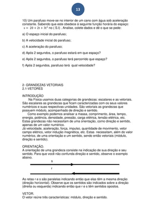 13

10) Um parafuso move-se no interior de um cano com água sob aceleração
constante. Sabendo que este obedece á seguinte função horária do espaço:
                 no ( S.I) . Analise, colete dados e dê o que se pede:
a) O espaço inicial do parafuso;
b) A velocidade inicial do parafuso;
c) A aceleração do parafuso;
d) Após 2 segundos, o parafuso estará em que espaço?
e) Após 2 segundos, o parafuso terá percorrido que espaço?
f) Após 2 segundos, parafuso terá qual velocidade?




2- GRANDEZAS VETORIAIS
2.1-VETORES

INTRODUÇÃO
     Na Física usamos duas categorias de grandezas: escalares e as vetoriais.
São escalares as grandezas que ficam caracterizadas com os seus valores
numéricos e suas respectivas unidades. São vetoriais as grandezas que
possuem módulo, acompanhado de direção e sentido.
    Como exemplo podemos analisar a massa, comprimento, área, tempo,
energia, potência, densidade, pressão, carga elétrica, tensão elétrica, etc.
Estas grandezas não necessitam de uma orientação, como direção e sentido,
apenas de um valor numérico.
Já velocidade, aceleração, força, impulso, quantidade de movimento, vetor
campo elétrico, vetor indução magnética, etc. Estas necessitam, além do valor
numérico, de uma orientação e um sentido, sendo então vetoriais (módulo,
direção e sentido).

ORIENTAÇÃO.
A orientação de uma grandeza consiste na indicação de sua direção e seu
sentido. Para que você não confunda direção e sentido, observe o exemplo
abaixo.
                    s

                     r


As retas r e s são paralelas indicando então que elas têm a mesma direção
(direção horizontal). Observe que os sentidos são indicados sobre a direção
(direita ou esquerda) indicando então que r e s têm sentidos opostos.

VETOR.
O vetor reúne três características: módulo, direção e sentido.
 