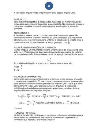 18

A velocidade angular mede a rapidez com que o espaço angular varia.


PERÍODO (T)
Todo movimento repetitivo é dito periódico. O período é o menor intervalo de
tempo para que o movimento comece a sua repetição. No movimento circular e
uniforme o período é o intervalo de tempo para a realização de uma volta
completa.

FREQÜÊNCIA (f)
A freqüência mede a rapidez com que determinado evento se repete. No
movimento circular e uniforme, o evento é a volta completa o que nos permite
concluir que no movimento circular e uniforme a freqüência é a relação entre o
número de voltas (n) pelo intervalo de tempo gasto ( t).

RELAÇÃO ENTRE FREQÜÊNCIA E PERÍODO.
Vamos imaginar um movimento circular e uniforme onde se realizou uma única
volta (n=1). Podemos ainda dizer que o tempo gasto para realizar tal volta foi
de um período ( t=T). Substituindo os dados na equação da freqüência, temos:



As unidades de freqüência e período no sistema internacional são:
Hertz =
T=S


RELAÇÕES FUNDAMENTAIS.
Lembrando que no movimento circular e uniforme o tempo para dar uma volta
completa é de um período (T), que o espaço percorrido em uma volta completa
pode ser calculado com sendo o perímetro da trajetória ( S=   ) e que ao se
completar uma volta o vetor posição varreu um ângulo de 2 radianos,
substituindo estes dados nas equações das velocidades escalares linear e
angular,obteremos as seguintes relações:

                        Ã


                                                                      Ã




 FUNÇÕES HORÁRIAS.
Já definimos a função horária para o movimento uniforme no aspecto escalar e
sendo assim ela representará todo movimento uniforme independente do
formato de sua trajetória. Então vale a relação:
 