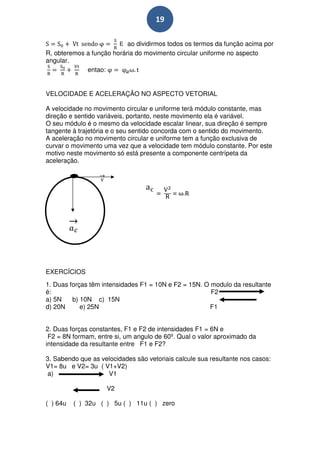 19

                           ao dividirmos todos os termos da função acima por
R, obteremos a função horária do movimento circular uniforme no aspecto
angular.
             entao:


VELOCIDADE E ACELERAÇÃO NO ASPECTO VETORIAL

A velocidade no movimento circular e uniforme terá módulo constante, mas
direção e sentido variáveis, portanto, neste movimento ela é variável.
O seu módulo é o mesmo da velocidade escalar linear, sua direção é sempre
tangente à trajetória e o seu sentido concorda com o sentido do movimento.
A aceleração no movimento circular e uniforme tem a função exclusiva de
curvar o movimento uma vez que a velocidade tem módulo constante. Por este
motivo neste movimento só está presente a componente centrípeta da
aceleração.




EXERCÍCIOS
1. Duas forças têm intensidades F1 = 10N e F2 = 15N. O modulo da resultante
é:                                                     F2
a) 5N    b) 10N c) 15N
d) 20N      e) 25N                                     F1


2. Duas forças constantes, F1 e F2 de intensidades F1 = 6N e
 F2 = 8N formam, entre si, um angulo de 60º. Qual o valor aproximado da
intensidade da resultante entre F1 e F2?

3. Sabendo que as velocidades são vetoriais calcule sua resultante nos casos:
V1= 8u e V2= 3u ( V1+V2)
 a)                 V1

                    V2

( ) 64u   ( ) 32u ( ) 5u ( ) 11u ( ) zero
 
