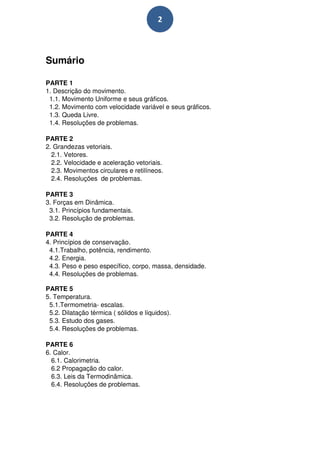 2



Sumário

PARTE 1
1. Descrição do movimento.
 1.1. Movimento Uniforme e seus gráficos.
 1.2. Movimento com velocidade variável e seus gráficos.
 1.3. Queda Livre.
 1.4. Resoluções de problemas.

PARTE 2
2. Grandezas vetoriais.
  2.1. Vetores.
  2.2. Velocidade e aceleração vetoriais.
  2.3. Movimentos circulares e retilíneos.
  2.4. Resoluções de problemas.

PARTE 3
3. Forças em Dinâmica.
 3.1. Princípios fundamentais.
 3.2. Resolução de problemas.

PARTE 4
4. Princípios de conservação.
 4.1.Trabalho, potência, rendimento.
 4.2. Energia.
 4.3. Peso e peso específico, corpo, massa, densidade.
 4.4. Resoluções de problemas.

PARTE 5
5. Temperatura.
 5.1.Termometria- escalas.
 5.2. Dilatação térmica ( sólidos e líquidos).
 5.3. Estudo dos gases.
 5.4. Resoluções de problemas.

PARTE 6
6. Calor.
  6.1. Calorimetria.
  6.2 Propagação do calor.
  6.3. Leis da Termodinâmica.
  6.4. Resoluções de problemas.
 