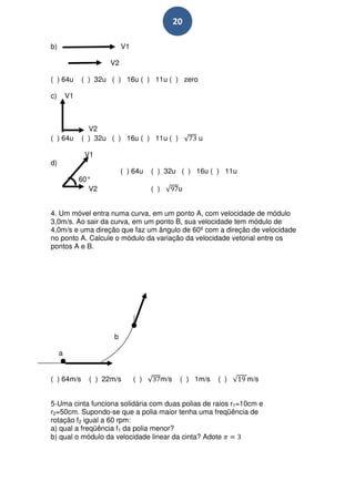 20

b)                         V1

                      V2

( ) 64u       ( ) 32u ( ) 16u ( ) 11u ( ) zero

c)       V1



                V2
( ) 64u       ( ) 32u ( ) 16u ( ) 11u ( )              u

               V1
d)
                           ( ) 64u    ( ) 32u ( ) 16u ( ) 11u
              60°
                V2                    ( )          u


4. Um móvel entra numa curva, em um ponto A, com velocidade de módulo
3,0m/s. Ao sair da curva, em um ponto B, sua velocidade tem módulo de
4,0m/s e uma direção que faz um ângulo de 60º com a direção de velocidade
no ponto A. Calcule o módulo da variação da velocidade vetorial entre os
pontos A e B.




                       b

     a


( ) 64m/s       ( ) 22m/s       ( )         m/s    ( ) 1m/s   ( )   m/s


5-Uma cinta funciona solidária com duas polias de raios r1=10cm e
r2=50cm. Supondo-se que a polia maior tenha uma freqüência de
rotação f2 igual a 60 rpm:
a) qual a freqüência f1 da polia menor?
b) qual o módulo da velocidade linear da cinta? Adote
 