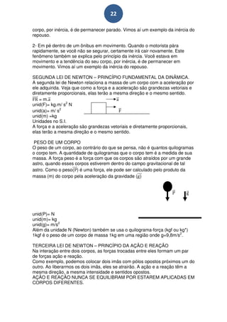 22

corpo, por inércia, é de permanecer parado. Vimos aí um exemplo da inércia do
repouso.

2- Em pé dentro de um ônibus em movimento. Quando o motorista pàra
rapidamente, se você não se segurar, certamente irá cair novamente. Este
fenômeno também se explica pelo princípio da inércia. Você estava em
movimento e a tendência do seu corpo, por inércia, é de permanecer em
movimento. Vimos aí um exemplo da inércia do repouso.

SEGUNDA LEI DE NEWTON – PRINCÍPIO FUNDAMENTAL DA DINÂMICA.
A segunda lei de Newton relaciona a massa de um corpo com a aceleração por
ele adquirida. Veja que como a força e a aceleração são grandezas vetoriais e
diretamente proporcionais, elas terão a mesma direção e o mesmo sentido.
    = m.
unid(F)= kg.m/ s2 N
unid(a)= m/ s2
unid(m) =kg
Unidades no S.I.
A força e a aceleração são grandezas vetoriais e diretamente proporcionais,
elas terão a mesma direção e o mesmo sentido.

 PESO DE UM CORPO
O peso de um corpo, ao contrário do que se pensa, não é quantos quilogramas
o corpo tem. A quantidade de quilogramas que o corpo tem é a medida de sua
massa. A força peso é a força com que os corpos são atraídos por um grande
astro, quando esses corpos estiverem dentro do campo gravitacional de tal
astro. Como o peso ) é uma força, ele pode ser calculado pelo produto da
massa (m) do corpo pela aceleração da gravidade (




unid(P)= N
unid(m)= kg
unid(g)= m/s2
Além da unidade N (Newton) também se usa o quilograma-força (kgf ou kg*)
1kgf é o peso de um corpo de massa 1kg em uma região onde g=9,8m/s2.

TERCEIRA LEI DE NEWTON – PRINCÍPIO DA AÇÃO E REAÇÃO
Na interação entre dois corpos, as forças trocadas entre eles formam um par
de forças ação e reação.
Como exemplo, podemos colocar dois imãs com pólos opostos próximos um do
outro. Ao liberarmos os dois imãs, eles se atrairão. A ação e a reação têm a
mesma direção, a mesma intensidade e sentidos opostos.
AÇÃO E REAÇÃO NUNCA SE EQUILIBRAM POR ESTAREM APLICADAS EM
CORPOS DIFERENTES.
 
