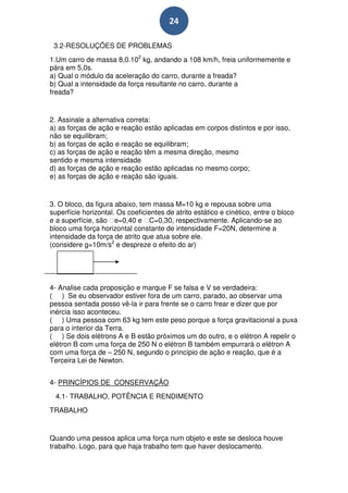 24

 3.2-RESOLUÇÕES DE PROBLEMAS
1.Um carro de massa 8,0.102 kg, andando a 108 km/h, freia uniformemente e
pára em 5,0s.
a) Qual o módulo da aceleração do carro, durante a freada?
b) Qual a intensidade da força resultante no carro, durante a
freada?


2. Assinale a alternativa correta:
a) as forças de ação e reação estão aplicadas em corpos distintos e por isso,
não se equilibram;
b) as forças de ação e reação se equilibram;
c) as forças de ação e reação têm a mesma direção, mesmo
sentido e mesma intensidade
d) as forças de ação e reação estão aplicadas no mesmo corpo;
e) as forças de ação e reação são iguais.


3. O bloco, da figura abaixo, tem massa M=10 kg e repousa sobre uma
superfície horizontal. Os coeficientes de atrito estático e cinético, entre o bloco
e a superfície, são e=0,40 e C=0,30, respectivamente. Aplicando-se ao
bloco uma força horizontal constante de intensidade F=20N, determine a
intensidade da força de atrito que atua sobre ele.
(considere g=10m/s2 e despreze o efeito do ar)




4- Analise cada proposição e marque F se falsa e V se verdadeira:
( ) Se eu observador estiver fora de um carro, parado, ao observar uma
pessoa sentada posso vê-la ir para frente se o carro frear e dizer que por
inércia isso aconteceu.
( ) Uma pessoa com 63 kg tem este peso porque a força gravitacional a puxa
para o interior da Terra.
( ) Se dois elétrons A e B estão próximos um do outro, e o elétron A repelir o
elétron B com uma força de 250 N o elétron B também empurrarà o elétron A
com uma força de – 250 N, segundo o princípio de ação e reação, que é a
Terceira Lei de Newton.


4- PRINCÍPIOS DE CONSERVAÇÃO
  4.1- TRABALHO, POTÊNCIA E RENDIMENTO
TRABALHO


Quando uma pessoa aplica uma força num objeto e este se desloca houve
trabalho. Logo, para que haja trabalho tem que haver deslocamento.
 
