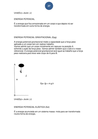 27

Unid(Ec)= Joule ( J)


ENERGIA POTENCIAL

È a energia que fica armazenada em um corpo e que depois irá ser
transformada em outra forma de energia.




ENERGIA POTENCIAL GRAVITACIONAL (Epg)

A energia potencial gravitacional mede a capacidade que a força peso
aplicada a um corpo tem em realizar trabalho.
Vamos admitir que um corpo inicialmente em repouso na posição A
sofrendo a ação da força peso. Vamos admitir também que o solo é o nosso
referencial. A energia potencial gravitacional será igual ao trabalho que a força
peso realizaria para levar este corpo de A para B.




A




    H
                               Ep= ζp = m.g.h




B--------------------
Unid(Ep)= Joule ( J)


ENERGIA POTENCIAL ELÁSTICA (Eel)

É a energia acumulada em um sistema massa- mola para ser transformada
noutra forma de energia.
 