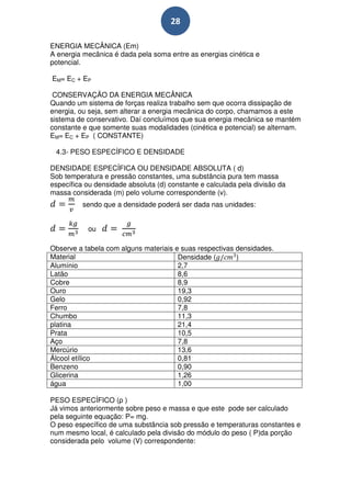 28

ENERGIA MECÂNICA (Em)
A energia mecânica é dada pela soma entre as energias cinética e
potencial.

EM= EC + EP

 CONSERVAÇÃO DA ENERGIA MECÂNICA
Quando um sistema de forças realiza trabalho sem que ocorra dissipação de
energia, ou seja, sem alterar a energia mecânica do corpo, chamamos a este
sistema de conservativo. Daí concluímos que sua energia mecânica se mantém
constante e que somente suas modalidades (cinética e potencial) se alternam.
EM= EC + EP ( CONSTANTE)

 4.3- PESO ESPECÍFICO E DENSIDADE

DENSIDADE ESPECÍFICA OU DENSIDADE ABSOLUTA ( d)
Sob temperatura e pressão constantes, uma substância pura tem massa
específica ou densidade absoluta (d) constante e calculada pela divisão da
massa considerada (m) pelo volume correspondente (v).
          sendo que a densidade poderá ser dada nas unidades:


           ou

Observe a tabela com alguns materiais e suas respectivas densidades.
Material                               Densidade (       )
Alumínio                               2,7
Latão                                  8,6
Cobre                                  8,9
Ouro                                   19,3
Gelo                                   0,92
Ferro                                  7,8
Chumbo                                 11,3
platina                                21,4
Prata                                  10,5
Aço                                    7,8
Mercúrio                               13,6
Álcool etílico                         0,81
Benzeno                                0,90
Glicerina                              1,26
água                                   1,00

PESO ESPECÍFICO (ρ )
Já vimos anteriormente sobre peso e massa e que este pode ser calculado
pela seguinte equação: P= mg.
O peso específico de uma substância sob pressão e temperaturas constantes e
num mesmo local, é calculado pela divisão do módulo do peso ( P)da porção
considerada pelo volume (V) correspondente:
 