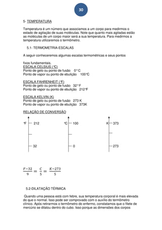 30

5- TEMPERATURA

Temperatura é um número que associamos a um corpo para medirmos o
estado de agitação de suas moléculas. Note que quanto mais agitadas estão
as moléculas de um corpo maior será a sua temperatura. Para medirmos a
temperatura utilizaremos o termômetro.

     5.1- TERMOMETRIA-ESCALAS

A seguir conheceremos algumas escalas termométricas e seus pontos

fixos fundamentais.
ESCALA CELSIUS (°   C)
Ponto de gelo ou ponto de fusão 0° C
Ponto de vapor ou ponto de ebulição 100°C

ESCALA FAHRENHEIT (°     F)
Ponto de gelo ou ponto de fusão 32° F
Ponto de vapor ou ponto de ebulição 212°F

ESCALA KELVIN (K)
Ponto de gelo ou ponto de fusão 273 K
Ponto de vapor ou ponto de ebulição 373K

RELAÇÃO DE CONVERSÃO


°F      212                °C    100                   K    373




        32                       0                          273




 5.2-DILATAÇÃO TÉRMICA

 Quando uma pessoa está com febre, sua temperatura corporal é mais elevada
do que o normal. Isso pode ser comprovado com o auxílio do termômetro
clínico. Após retirarmos o termômetro do enfermo, constatamos que o filete de
mercúrio se dilatou dentro do cubo. Isso porque as dimensões dos corpos
 