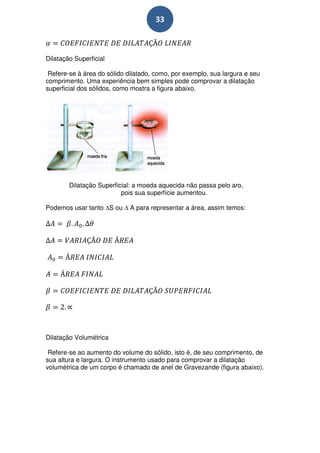 33



Dilatação Superficial

 Refere-se à área do sólido dilatado, como, por exemplo, sua largura e seu
comprimento. Uma experiência bem simples pode comprovar a dilatação
superficial dos sólidos, como mostra a figura abaixo.




        Dilatação Superficial: a moeda aquecida não passa pelo aro,
                          pois sua superfície aumentou.

Podemos usar tanto S ou      A para representar a área, assim temos:




Dilatação Volumétrica

 Refere-se ao aumento do volume do sólido, isto é, de seu comprimento, de
sua altura e largura. O instrumento usado para comprovar a dilatação
volumétrica de um corpo é chamado de anel de Gravezande (figura abaixo).
 